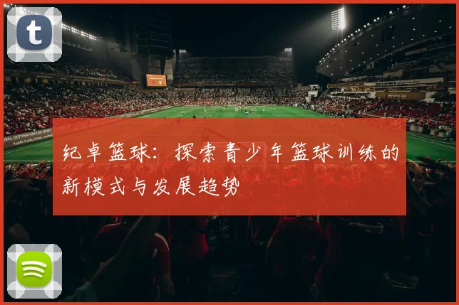 纪卓篮球：探索青少年篮球训练的新模式与发展趋势
