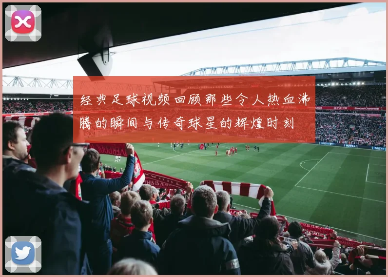 经典足球视频回顾那些令人热血沸腾的瞬间与传奇球星的辉煌时刻