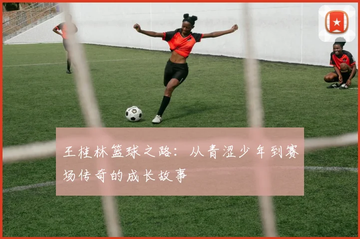 王桂林篮球之路：从青涩少年到赛场传奇的成长故事