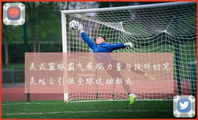 美式篮球霸气展现力量与技巧的完美结合引领全球运动潮流