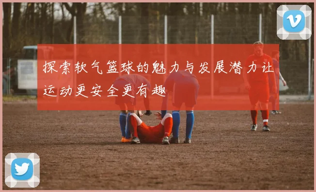 探索软气篮球的魅力与发展潜力让运动更安全更有趣