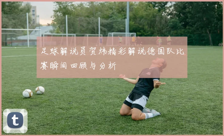 足球解说员贺炜精彩解说德国队比赛瞬间回顾与分析