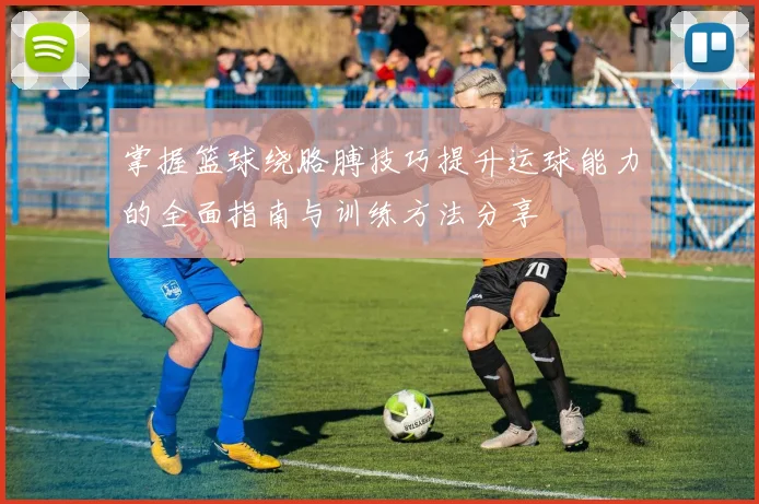 掌握篮球绕胳膊技巧提升运球能力的全面指南与训练方法分享