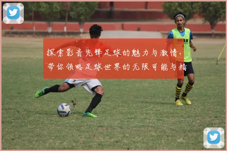 探索影音先锋足球的魅力与激情，带你领略足球世界的无限可能与精彩瞬间
